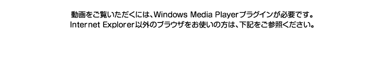 動画をご覧いただくには、Windows Media Playerプラグインが必要です。Internet Explorer以外のブラウザをお使いの方は、下記をご参照ください。
